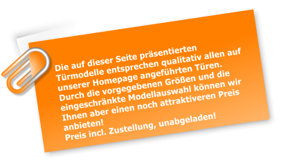 Die auf dieser Seite prsentierten Trmodelle entsprechen qualitativ allen auf unserer Homepage angefhrten Tren. Durch die vorgegebenen Gren und die eingeschrnkte Modellauswahl knnen wir Ihnen aber einen noch attraktiveren Preis anbieten! Preis incl. Zustellung, unabgeladen!